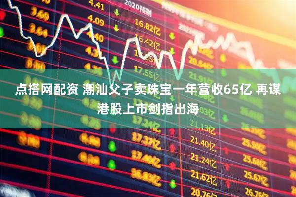点搭网配资 潮汕父子卖珠宝一年营收65亿 再谋港股上市剑指出海