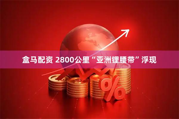 盒马配资 2800公里“亚洲锂腰带”浮现