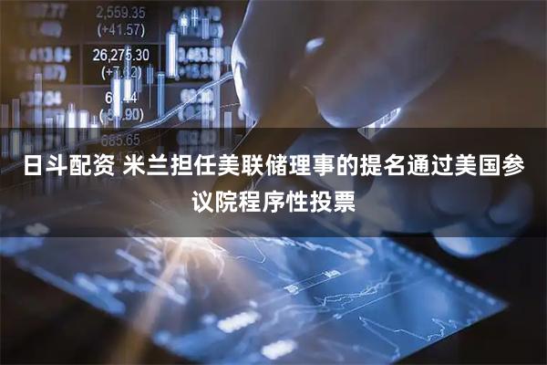 日斗配资 米兰担任美联储理事的提名通过美国参议院程序性投票