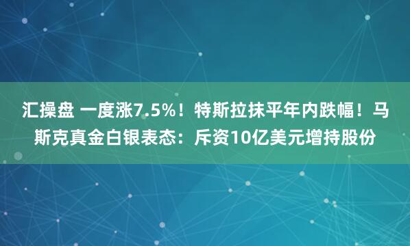 汇操盘 一度涨7.5%！特斯拉抹平年内跌幅！马斯克真金白银表态：斥资10亿美元增持股份