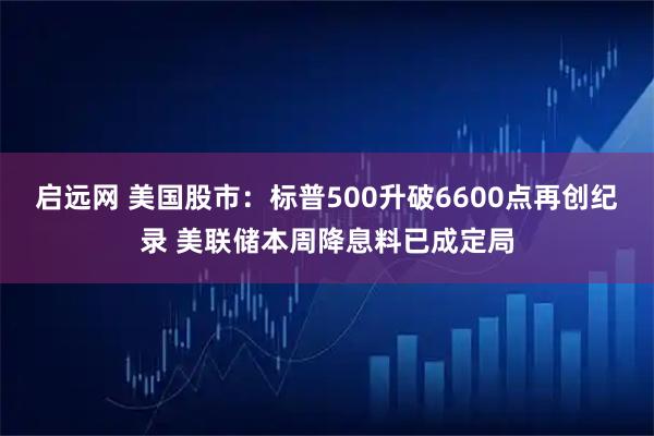 启远网 美国股市：标普500升破6600点再创纪录 美联储本周降息料已成定局