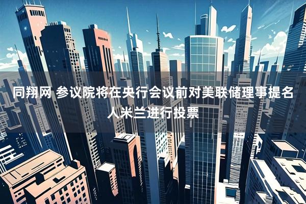 同翔网 参议院将在央行会议前对美联储理事提名人米兰进行投票