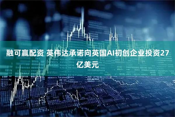 融可赢配资 英伟达承诺向英国AI初创企业投资27亿美元