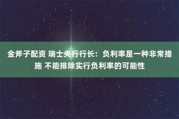 金斧子配资 瑞士央行行长：负利率是一种非常措施 不能排除实行负利率的可能性