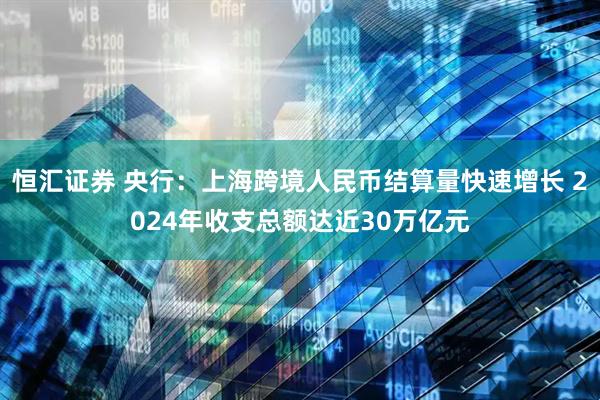 恒汇证券 央行：上海跨境人民币结算量快速增长 2024年收支总额达近30万亿元