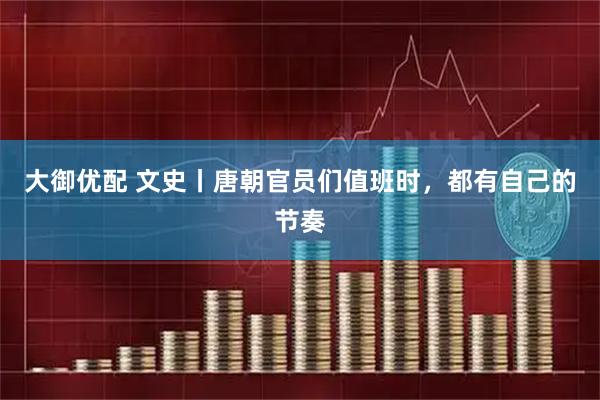 大御优配 文史丨唐朝官员们值班时，都有自己的节奏