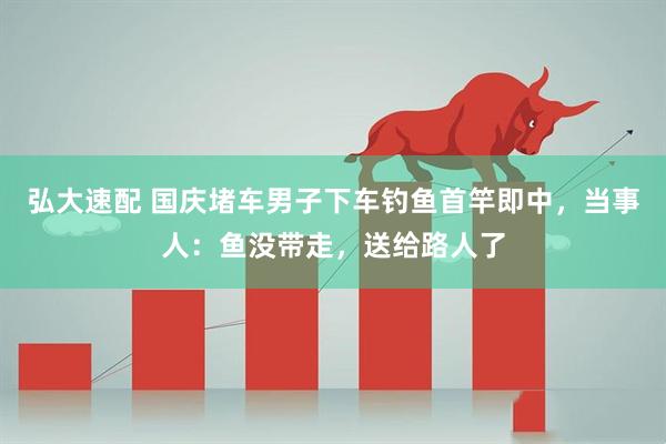 弘大速配 国庆堵车男子下车钓鱼首竿即中，当事人：鱼没带走，送给路人了