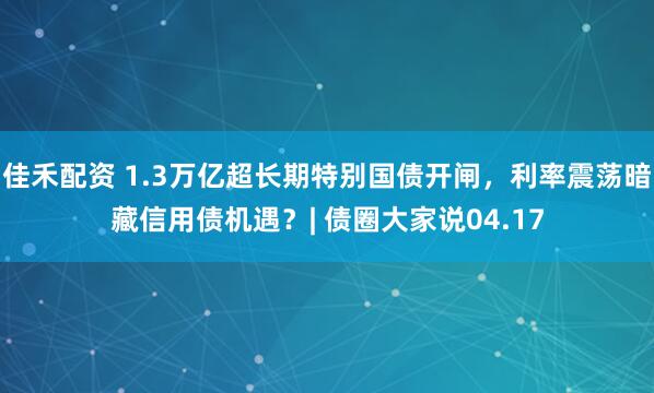 佳禾配资 1.3万亿超长期特别国债开闸，利率震荡暗藏信用债机遇？| 债圈大家说04.17