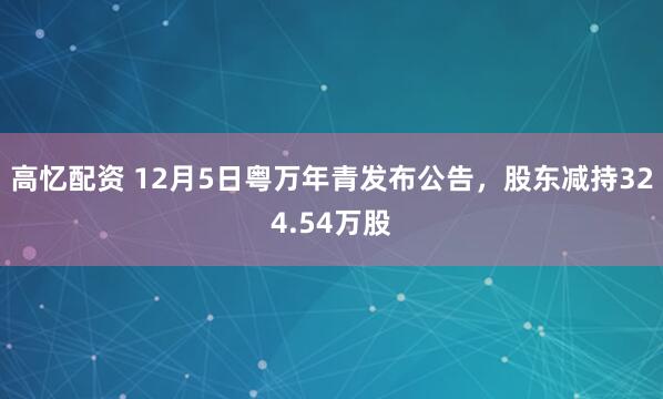 高忆配资 12月5日粤万年青发布公告，股东减持324.54万股