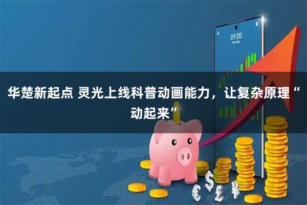 华楚新起点 灵光上线科普动画能力，让复杂原理“动起来”