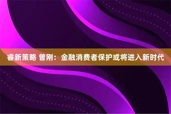睿新策略 曾刚：金融消费者保护或将进入新时代