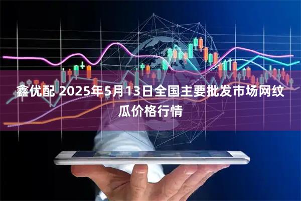 鑫优配 2025年5月13日全国主要批发市场网纹瓜价格行情