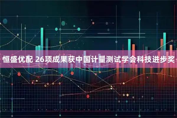 恒盛优配 26项成果获中国计量测试学会科技进步奖