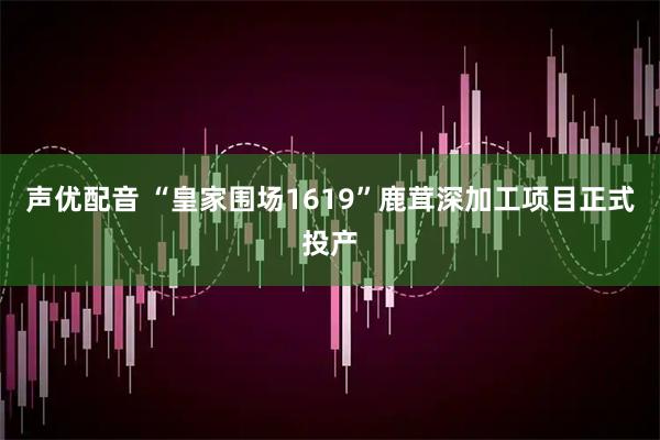 声优配音 “皇家围场1619”鹿茸深加工项目正式投产