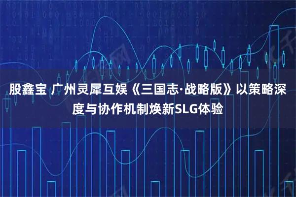 股鑫宝 广州灵犀互娱《三国志·战略版》以策略深度与协作机制焕新SLG体验