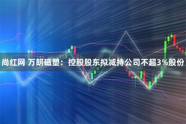 尚红网 万朗磁塑：控股股东拟减持公司不超3%股份