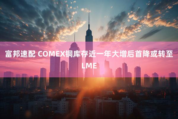 富邦速配 COMEX铜库存近一年大增后首降或转至LME